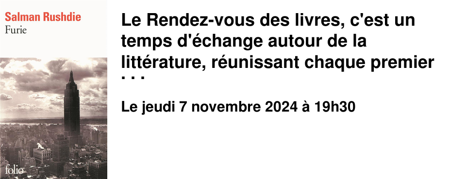 Le Rendez-vous des livres, c'est un temps d'�change autour de la litt�rature, r�unissant chaque premier jeudi du mois, de janvier � juin et de septembre � novembre, des lectrices et des lecteurs passionn�s ou simplement curieux. Chaque mois, les discussions portent sur un livre choisi par les participants, en novembre Furie de Salman Rushdie. A l'issue de cet �change, vous pourrez, si vous le souhaitez, partager quelques nourritures terrestres.