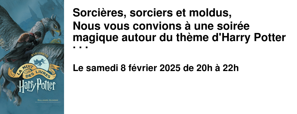 Sorci�res, sorciers et moldus, Nous vous convions � une soir�e magique autour du th�me d'Harry Potter et de son univers... Au programme : des jeux, des quizz et de la magie... Nous vous proposons de venir d�guis�, accompagn�, peut-�tre, par votre animal fantastique pr�f�r�. Vous pourrez d�guster nos d�licieuses boissons et gourmandises, directement import�es des Trois Balais ou du Magasin de th� de Madame Pieddodu de Pr�-au-Lard. 